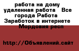 работа на дому, удаленная работа - Все города Работа » Заработок в интернете   . Мордовия респ.